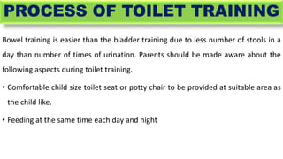 PROCESS OF TOILET TRAINING
Bowel training is easier than the bladder training due to less number of stools in a
day than n...