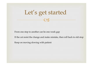 Let’s get started
–
From one step to another can be one week gap
If the cat resist the change and make mistake, then roll back to old stop
Keep on moving slowing with patient

 