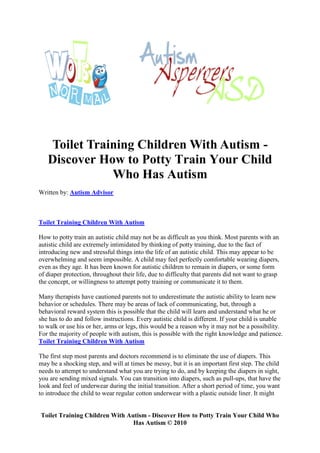 Toilet Training Children With Autism -
   Discover How to Potty Train Your Child
              Who Has Autism
Written by: Autism Advisor



Toilet Training Children With Autism

How to potty train an autistic child may not be as difficult as you think. Most parents with an
autistic child are extremely intimidated by thinking of potty training, due to the fact of
introducing new and stressful things into the life of an autistic child. This may appear to be
overwhelming and seem impossible. A child may feel perfectly comfortable wearing diapers,
even as they age. It has been known for autistic children to remain in diapers, or some form
of diaper protection, throughout their life, due to difficulty that parents did not want to grasp
the concept, or willingness to attempt potty training or communicate it to them.

Many therapists have cautioned parents not to underestimate the autistic ability to learn new
behavior or schedules. There may be areas of lack of communicating, but, through a
behavioral reward system this is possible that the child will learn and understand what he or
she has to do and follow instructions. Every autistic child is different. If your child is unable
to walk or use his or her, arms or legs, this would be a reason why it may not be a possibility.
For the majority of people with autism, this is possible with the right knowledge and patience.
Toilet Training Children With Autism

The first step most parents and doctors recommend is to eliminate the use of diapers. This
may be a shocking step, and will at times be messy, but it is an important first step. The child
needs to attempt to understand what you are trying to do, and by keeping the diapers in sight,
you are sending mixed signals. You can transition into diapers, such as pull-ups, that have the
look and feel of underwear during the initial transition. After a short period of time, you want
to introduce the child to wear regular cotton underwear with a plastic outside liner. It might


Toilet Training Children With Autism - Discover How to Potty Train Your Child Who
                                Has Autism © 2010
 