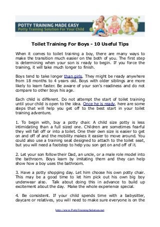 Toilet Training For Boys - 10 Useful Tips
When it comes to toilet training a boy, there are many ways to
make the transition much easier on the both of you. The first step
is determining when your son is ready to begin. If you force the
training, it will take much longer to finish.
Boys tend to take longer than girls. They might be ready anywhere
from 18 months to 4 years old. Boys with older siblings are more
likely to learn faster. Be aware of your son’s readiness and do not
compare to other boys his age.
Each child is different. Do not attempt the start of toilet training
until your child is open to the idea. Once he is ready, here are some
steps that will help you get off to the best start in your toilet
training adventure.
1. To begin with, buy a potty chair. A child size potty is less
intimidating than a full sized one. Children are sometimes fearful
they will fall off or into a toilet. One their own size is easier to get
on and off of and the mobility makes it easier to move around. You
could also use a training seat designed to attach to the toilet seat,
but you will need a footstep to help you son get on and off of it.
2. Let your son follow their Dad, an uncle, or a male role model into
the bathroom. Boys learn by imitating them and they can help
show how a boy uses the bathroom.
3. Have a potty shopping day. Let him choose his own potty chair.
This may be a good time to let him pick out his own big boy
underwear also. Talk about doing this in advance to build up
excitement about the day. Make the whole experience special.
4. Be consistent. If your child spends time with a babysitter,
daycare or relatives, you will need to make sure everyone is on the
http://www.PottyTrainingSolution.net
 