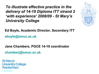 To illustrate effective practice in the delivery of 14-19 Diploma ITT strand 2 ‘with experience’ 2008/09 - St Mary’s University College Ed Boyle, Academic Director, Secondary ITT [email_address] Jane Chambers, PGCE 14-19 coordinator [email_address] 