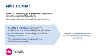 Mikä TOIMIA?
TOIMIA = Toimintakyvyn mittaamisen ja arvioinnin
kansallinen asiantuntijaverkosto
Mukana yli 100 asiantuntijaa yli 60 organisaatiosta
• Kehittää ja yhtenäistää toimintakyvyn
mittaamisen ja arvioinnin käytäntöjä Suomessa
• Laatii suosituksia toimintakyvyn arviointiin
eri käyttötilanteissa
• Tekee arviointeja, kerää perustietoja
toimintakykymittareista
Tuotokset TOIMIA-tietokannassa,
kaikille avoimesti hyödynnettävissä:
thl.fi/toimia
 