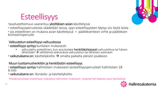 12
Esteellisyys
•puolueettomuus vaarantuu yksittäisen asian käsittelyssä
• esteellisyysperusteista säädetään laissa, syyn esteellisyyteen täytyy siis löytä laista
• jos esteellinen on mukana asian käsittelyssä = päätöksenteon virhe ja päätöksen
kumoamisperuste
Valtuutetun esteellisyys valtuustossa
• esteellisyys syntyy kuntalain mukaisesti:
• valtuutettu esteellinen, kun asia koskee henkilökohtaisesti valtuutettua tai hänen
läheistään  välittömiä vaikutuksia valtuutetun tai läheisen asemaan
• vaikutuksena on: käsittelykielto  omalta paikalta yleisön joukkoon
Muun luottamushenkilön ja henkilöstön esteellisyys
• esteellisyys syntyy hallintolain mukaisesti (esteellisyysperusteet hallintolain 28
§:ssä)
• vaikutuksena on: läsnäolo- ja käsittelykielto
Pöytäkirjanpitäjän esteellisyys määräytyy hallintolain mukaisesti: vetäytyä heti kaikesta asian käsittelystä
 