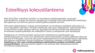 13
Esteellisyys kokoustilanteena
KHO 3412/2014: Esteellisen henkilön on ilmoitettava esteellisyydestään. Kaupungin
hallintosäännön mukaan toimielimen pöytäkirjaan merkitään asian käsittelytietona esteellisyys.
Monijäsenisen toimielimen jäsenen esteellisyydestä päättää toimielin.
Valtuuston työjärjestyksen mukaan puheenjohtajan on tarvittaessa saatettava valtuutetun ja
muun läsnäoloon oikeutetun henkilön esteellisyys valtuuston ratkaistavaksi. Hallintosäännössä
on toimielinten osalta vastaava säännös. Kysymyksessä olevat henkilöt ovat kokouksessa
ilmoittaneet esteellisyydestään lain edellyttämin tavoin ja vetäytyneet asian käsittelystä.
Pöytäkirjaan on merkitty henkilön poistuminen esteellisenä ja esteellisyyden syy.
Esteellisyyskysymys on tullut esiin esteelliseksi itsensä katsoneiden omasta aloitteesta eikä siitä
ole ollut erimielisyyttä. Laissa tai valtuuston työjärjestyksessä tai hallintosäännössä ei edellytetä,
että jokaisen esteelliseksi itsensä ilmoittaneen esteellisyys todetaan erillisellä päätöksellä.
Esteellisyys on siten voitu merkitä pöytäkirjaan käsittelytietona kaikkien henkilöiden osalta
samassa kohdassa. Valituksenalainen päätös ei ole syntynyt tällä väitetyllä perusteella
virheellisessä järjestyksessä.
 