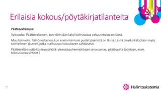 14
Erilaisia kokous/pöytäkirjatilanteita
Päätösvaltaisuus:
Valtuusto: Päätösvaltainen, kun vähintään kaksi kolmasosaa valtuutetuista on läsnä.
Muu toimielin: Päätösvaltainen, kun enemmän kuin puolet jäsenistä on läsnä. Läsnä oleviksi katsotaan myös
toimielimen jäsenet, jotka osallistuvat kokoukseen sähköisesti.
Päätösvaltaisuutta koskeva pykälä: yleensä puheenjohtajan sana painaa, päätösvalta todetaan, esim.
kokouskutsu virheet ?
 