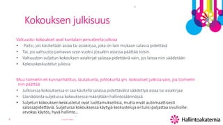 6
Kokouksen julkisuus
Valtuusto: kokoukset ovat kuntalain perusteella julkisia
• Paitsi, jos käsitellään asiaa tai asiakirjaa, joka on lain mukaan salassa pidettävä
• Tai, jos valtuusto painavan syyn vuoksi jossakin asiassa päättää toisin.
• Valtuuston suljetun kokouksen asiakirjat salassa pidettäviä vain, jos laissa niin säädetään
• Kokouskeskustelut julkisia
Muu toimielin eli kunnanhallitus, lautakunta, johtokunta ym. kokoukset julkisia vain, jos toimielin
niin päättää
• Julkisessa kokouksessa ei saa käsitellä salassa pidettäväksi säädettyä asiaa tai asiakirjaa
• Läsnäolosta suljetussa kokouksessa määrätään hallintosäännössä
• Suljetun kokouksen keskustelut ovat luottamuksellisia, mutta eivät automaattisesti
salassapidettäviä. Suljetussa kokouksessa käytyjä keskusteluja ei tulisi paljastaa sivullisille:
arvokas käytös, hyvä hallinto…
3.5.2019 Page 6
TT
 