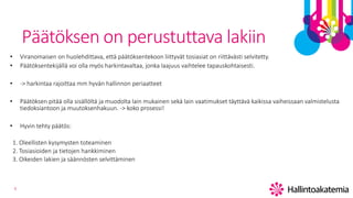 9
Päätöksen on perustuttava lakiin
• Viranomaisen on huolehdittava, että päätöksentekoon liittyvät tosiasiat on riittävästi selvitetty.
• Päätöksentekijällä voi olla myös harkintavaltaa, jonka laajuus vaihtelee tapauskohtaisesti.
• -> harkintaa rajoittaa mm hyvän hallinnon periaatteet
• Päätöksen pitää olla sisällöltä ja muodolta lain mukainen sekä lain vaatimukset täyttävä kaikissa vaiheissaan valmistelusta
tiedoksiantoon ja muutoksenhakuun. -> koko prosessi!
• Hyvin tehty päätös:
1. Oleellisten kysymysten toteaminen
2. Tosiasioiden ja tietojen hankkiminen
3. Oikeiden lakien ja säännösten selvittäminen
 
