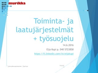Toiminta- ja
laatujärjestelmät
+ työsuojelu
14.6.2016
Eija Kupi p. 040 5723858
https://fi.linkedin.com/in/eijakupi
15.6.201
6
Työturvallisuusjohtaminen / Eija Kupi 1
 