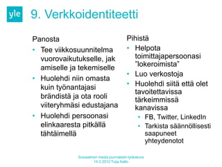 9. Verkkoidentiteetti
Panosta                                   Pihistä
• Tee viikkosuunnitelma                   • Helpota
  vuorovaikutukselle, jak                   toimittajapersoonasi
  amiselle ja tekemiselle                   ”lokeroimista”
                                          • Luo verkostoja
• Huolehdi niin omasta
  kuin työnantajasi                       • Huolehdi siitä että olet
                                            tavoitettavissa
  brändistä ja ota rooli                    tärkeimmissä
  viiteryhmäsi edustajana                   kanavissa
• Huolehdi persoonasi                            • FB, Twitter, LinkedIn
  elinkaaresta pitkällä                          • Tarkista säännöllisesti
  tähtäimellä                                      saapuneet
                                                   yhteydenotot

             Sosiaalinen media journalistin työkaluna
                      14.3.2012 Tuija Aalto
 
