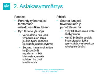 2. Asiakasymmärrys
Panosta                                    Pihistä
• Perehdy työnantajasi                     • Seuraa juttujesi
  teettämään                                  tavoittavuutta ja
  asiakkuustutkimukseen                       puhuttelevuutta
• Pyri lähelle yleisöjä                           • Kysy SEO-vinkkejä web-
   • Verkostoidu niin, että                         analyytikolta
     ympärilläsi on laaja                         • Kehitä brändiin sopivia
     joukko työsi kannalta                          ilmaisutapoja, jotka
     relevantteja kohderyhmiä                       synnyttävät vastakaikua
   • Seuraa, havainnoi, miten                       kohdeyleisössäsi
     he jäsentävät
     maailman, mikä
     kiinnostaa, minkä
     suhteen he ovat
     intohimoisia

              Sosiaalinen media journalistin työkaluna
                       14.3.2012 Tuija Aalto
 