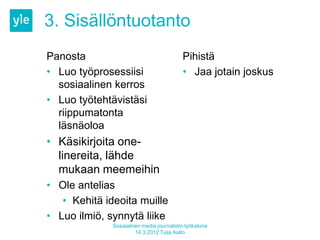 3. Sisällöntuotanto
Panosta                                    Pihistä
• Luo työprosessiisi                       • Jaa jotain joskus
  sosiaalinen kerros
• Luo työtehtävistäsi
  riippumatonta
  läsnäoloa
• Käsikirjoita one-
  linereita, lähde
  mukaan meemeihin
• Ole antelias
   • Kehitä ideoita muille
• Luo ilmiö, synnytä liike
              Sosiaalinen media journalistin työkaluna
                       14.3.2012 Tuija Aalto
 
