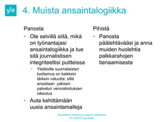 4. Muista ansaintalogiikka
Panosta                                       Pihistä
• Ole selvillä siitä, mikä                    • Panosta
  on työnantajasi                               päätehtävääsi ja anna
  ansaintalogiikka ja tue                       muiden huolehtia
  sitä journalistisen                           palkkarahojen
  integriteettisi puitteissa                    tienaamisesta
   •   Yleläisille suomalaisten
       luottamus on kaikkein
       tärkein valuutta: sillä
       ansaitaan julkisen
       palvelun verorahoituksen
       oikeutus
• Auta kehittämään
  uusia ansaintamalleja
                 Sosiaalinen media journalistin työkaluna
                          14.3.2012 Tuija Aalto
 