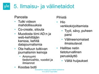 5. Ilmaisu- ja välinetaidot
Panosta                                    Pihistä
• Tutki videon                             • Hio
  mahdollisuuksia                            verkkokirjoittamista
• Co-create, sitouta                          • Tyyli, sävy, puheen
• Muodosta tiimi AD:n ja                         parsi
  web-kehittäjän
  kanssa, kehitä                              • Välineenomaiset
  datajournalismia                               ilmaisutavat
• Ota haltuun tutkivan                     • Hallitse netin
  journalismin keinoja                       tietoturvallinen
   • Anonyymi                                peruskäyttö
     tiedonvaihto, vuodot ja                  • Vältä huijaukset
     ilmiannot
• Koodaa botti
              Sosiaalinen media journalistin työkaluna
                       14.3.2012 Tuija Aalto
 