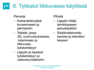 6. Työkalut liikkuvassa käytössä
Panosta                                  Pihistä
• Kamerakännykkä                         • Läppäri riittää
  kuvaamiseen ja                           tehokkaaseen
  päivityksiin                             peruskäyttöön
• Tabletti, jossa                        • Sisäänrakennettu
  3G, vuorovaikutukseen,                   kamera ja mikrofoni
   lukemiseen ja                           tarpeen
  liikkuvaan
  työskentelyyn
• Läppäri ja headset
  työskentelyyn ja
  videoneuvotteluihin
            Sosiaalinen media journalistin työkaluna
                     14.3.2012 Tuija Aalto
 
