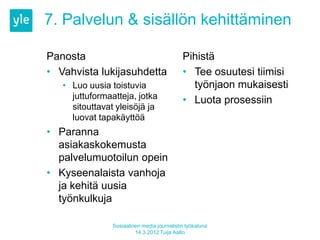 7. Palvelun & sisällön kehittäminen

Panosta                                      Pihistä
• Vahvista lukijasuhdetta                    • Tee osuutesi tiimisi
   • Luo uusia toistuvia                       työnjaon mukaisesti
     juttuformaatteja, jotka                 • Luota prosessiin
     sitouttavat yleisöjä ja
     luovat tapakäyttöä
• Paranna
  asiakaskokemusta
  palvelumuotoilun opein
• Kyseenalaista vanhoja
  ja kehitä uusia
  työnkulkuja

                Sosiaalinen media journalistin työkaluna
                         14.3.2012 Tuija Aalto
 