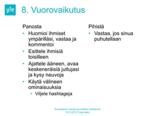 8. Vuorovaikutus
Panosta                                    Pihistä
• Huomioi ihmiset                          • Vastaa, jos sinua
  ympärilläsi, vastaa ja                     puhutellaan
  kommentoi
• Esittele ihmisiä
  toisilleen
• Ajattele ääneen, avaa
  keskeneräisiä juttujasi
  ja kysy neuvoja
• Käytä välineen
  ominaisuuksia
   • Viljele hashtageja


              Sosiaalinen media journalistin työkaluna
                       14.3.2012 Tuija Aalto
 