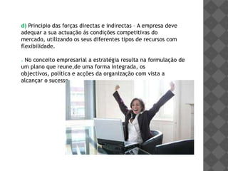 No caso de não se possuir nenhuma vantagem distintiva a empresa deve posicionar-se primeiro em michos de mercado.b)Principio da concentração das forças no mercado – A empresa deve concentrar as suas forças nas áreas de fraqueza dos concorrentes:A empresa deverá sempre esconder os seus próprios planos e acções e estudar cuidadosamente a actuação da concorrência.c) Principio do ataque - A empresa só deve tomar a iniciativa se estiver bem posicionada para vencer o confronto com a concorrência:Quem puder  ganhar deve atacar, se não deve defender;