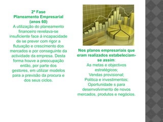 2ª Fase Planeamento Empresarial(anos 60)A utilização do planeamento financeiro revelava-se insuficiente face á incapacidade de se prever com rigor a flutuação e crescimento dos mercados e por conseguinte da actividade da empresa. Desta forma houve a preocupação então, por parte dos gestores, em utilizar modelos para a previsão da procura e dos seus ciclos.Nos planos empresariais que eram realizados estabeleciam-se assim:As metas e objectivos estratégicos;Vendas provisional;Politica e investimentos;Oportunidade s para desenvolvimento de novos mercados, produtos e negócios.