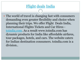 FlightdealsIndia The world of travel is changing fast with consumers demanding even greater flexibility and choice when planning their trips. We offer Flight  Deals India, International Flights Tickets and Car Hires - toindia.com. As a result www.toindia.com has dynamic products for India like affordable airfares, tour packages, hotels, and cars. The website caters for Indian destination consumers. toindia.com is a division.. 
