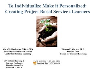 To Individualize Make it Personalized: Creating Project Based Service eLearners Thomas P. Mackey, Ph.D. Interim Dean Center for Distance Learning Mara M. Kaufmann, N.D., APRN Associate Professor and Mentor Center for Distance Learning 26th Distance Teaching &  Learning Conference Thursday August 5th Session 14, 11:15 a.m. 