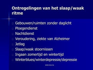 Ontregelingen van het slaap/waak
ritme

 Gebouwen/ruimten zonder daglicht
 Ploegendienst
 Nachtdienst
 Veroudering, ziekte van Alzheimer
 Jetlag
 Slaap/waak stoornissen
 Ingaan zomertijd en wintertijd
 Winterblues/winterdepressie/depressie
                  WWW.SOLG.NL
 