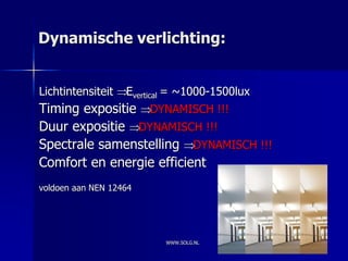 Dynamische verlichting:


Lichtintensiteit   Evertical = ~1000-1500lux
Timing expositie DYNAMISCH !!!
Duur expositie DYNAMISCH !!!
Spectrale samenstelling DYNAMISCH !!!
Comfort en energie efficient
voldoen aan NEN 12464




                           WWW.SOLG.NL
 