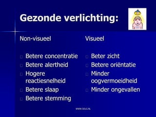 Gezonde verlichting:

Non-visueel                Visueel

  Betere concentratie             Beter zicht
  Betere alertheid                Betere oriëntatie
  Hogere                          Minder
  reactiesnelheid                 oogvermoeidheid
  Betere slaap                    Minder ongevallen
  Betere stemming
                    WWW.SOLG.NL
 