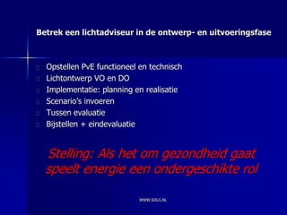 Betrek een lichtadviseur in de ontwerp- en uitvoeringsfase



  Opstellen PvE functioneel en technisch
  Lichtontwerp VO en DO
  Implementatie: planning en realisatie
  Scenario’s invoeren
  Tussen evaluatie
  Bijstellen + eindevaluatie


  Stelling: Als het om gezondheid gaat
  speelt energie een ondergeschikte rol

                            WWW.SOLG.NL
 