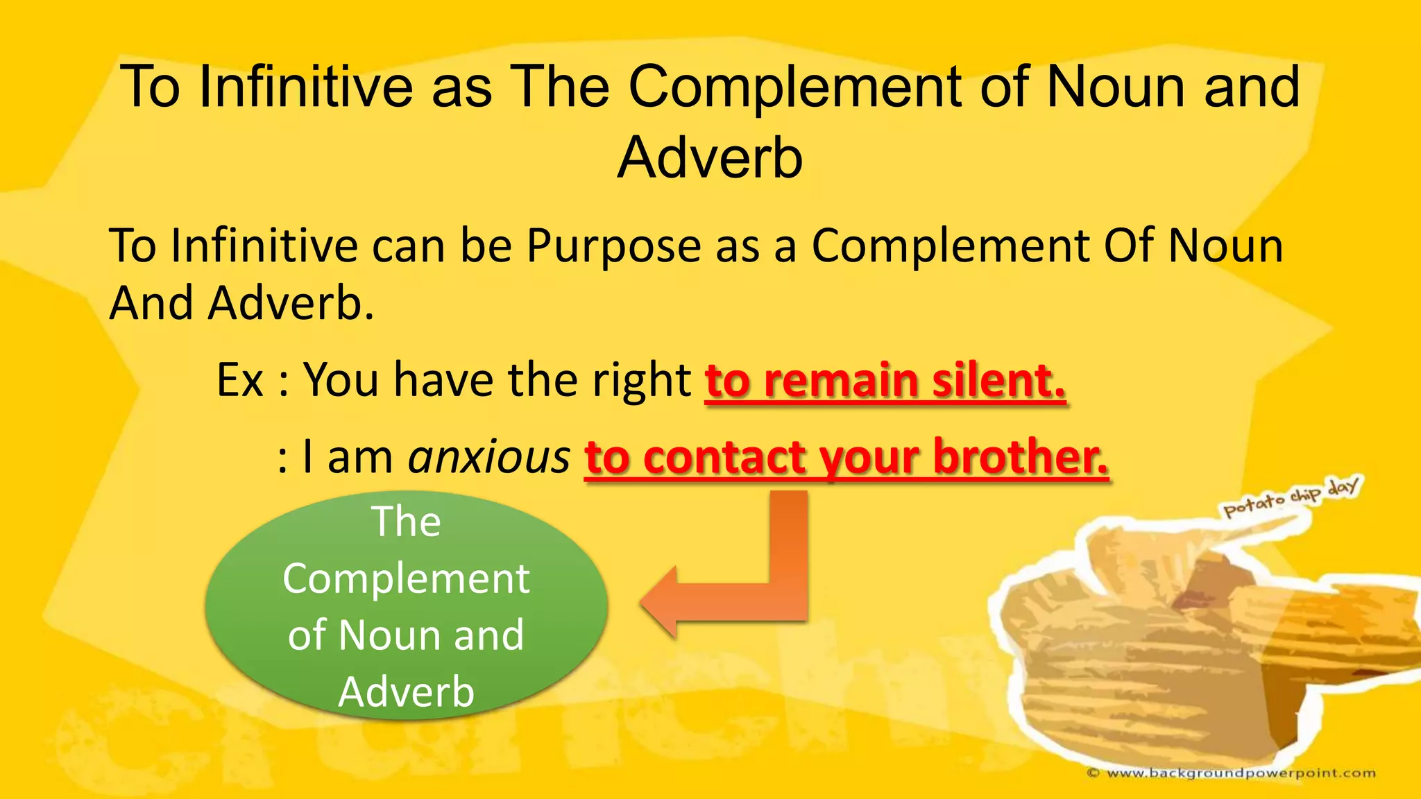 To Infinitive as The Complement of Noun and
Adverb
To Infinitive can be Purpose as a Complement Of Noun
And Adverb.
Ex : You have the right to remain silent.
: I am anxious to contact your brother.
The
Complement
of Noun and
Adverb

 