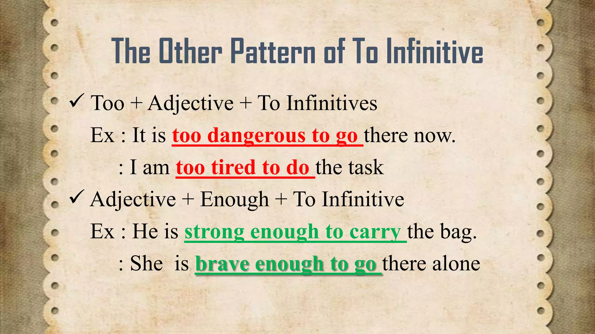 The Other Pattern of To Infinitive
 Too + Adjective + To Infinitives
Ex : It is too dangerous to go there now.
: I am too tired to do the task
 Adjective + Enough + To Infinitive
Ex : He is strong enough to carry the bag.
: She is brave enough to go there alone

 