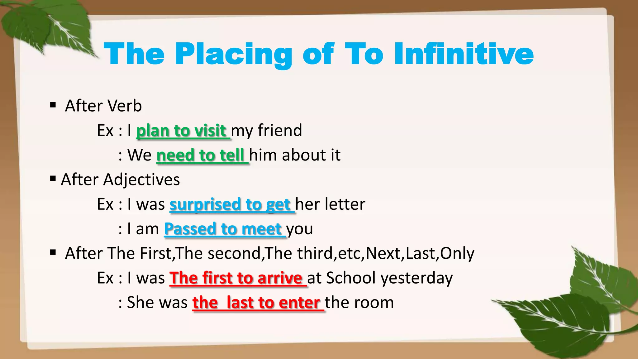 The Placing of To Infinitive
 After Verb
Ex : I plan to visit my friend
: We need to tell him about it
 After Adjectives
Ex : I was surprised to get her letter
: I am Passed to meet you
 After The First,The second,The third,etc,Next,Last,Only
Ex : I was The first to arrive at School yesterday
: She was the last to enter the room

 
