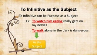 To Infinitive as the Subject
To Infinitive can be Purpose as a Subject
Ex : To watch him eating really gets on
my nerves.
: To walk alone in the dark is dangerous.
As the
Subject

 