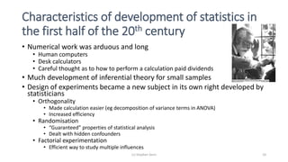 Characteristics of development of statistics in
the first half of the 20th century
• Numerical work was arduous and long
• Human computers
• Desk calculators
• Careful thought as to how to perform a calculation paid dividends
• Much development of inferential theory for small samples
• Design of experiments became a new subject in its own right developed by
statisticians
• Orthogonality
• Made calculation easier (eg decomposition of variance terms in ANOVA)
• Increased efficiency
• Randomisation
• “Guaranteed” properties of statistical analysis
• Dealt with hidden confounders
• Factorial experimentation
• Efficient way to study multiple influences
(c) Stephen Senn 10
 