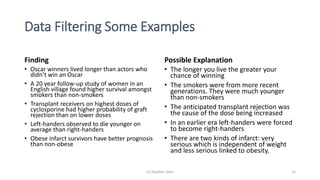 Data Filtering Some Examples
Finding
• Oscar winners lived longer than actors who
didn’t win an Oscar
• A 20 year follow-up study of women in an
English village found higher survival amongst
smokers than non-smokers
• Transplant receivers on highest doses of
cyclosporine had higher probability of graft
rejection than on lower doses
• Left-handers observed to die younger on
average than right-handers
• Obese infarct survivors have better prognosis
than non-obese
Possible Explanation
• The longer you live the greater your
chance of winning
• The smokers were from more recent
generations. They were much younger
than non-smokers
• The anticipated transplant rejection was
the cause of the dose being increased
• In an earlier era left-handers were forced
to become right-handers
• There are two kinds of infarct: very
serious which is independent of weight
and less serious linked to obesity.
(c) Stephen Senn 12
 