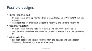 Possible designs
• Cluster randomised
• In each centre all the patients either receive Zephyr (Z) or Mistral (M) in both
episodes
• Three centres are chosen at random to receive Z and three to receive M
• Parallel group trial
• In each centre half the patients receive Z and half M in both episodes
• Two patients per centre are randomly chosen to receive Z and two to receive
M
• Cross-over trial
• For each patient the patient receives M in one episode and Z in another
• The order of allocation, ZM or MZ is random
(c) Stephen Senn 21
 