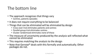 The bottom line
• The approach recognises that things vary
• Centres, patients episodes
• It does not require everything to be balanced
• Things that can be eliminated will be eliminated by design
• Cross-over trial eliminates patients and centres
• Parallel group trial eliminates centres
• Cluster randomised eliminates none of these
• The measure of uncertainty produced by the analysis will reflected what
cannot be eliminated
• This requires matching the analysis to the design
• Note that Genstat® deals with this formally and automatically. Other
packages do not.
(c) Stephen Senn 27
 