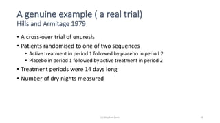 A genuine example ( a real trial)
Hills and Armitage 1979
• A cross-over trial of enuresis
• Patients randomised to one of two sequences
• Active treatment in period 1 followed by placebo in period 2
• Placebo in period 1 followed by active treatment in period 2
• Treatment periods were 14 days long
• Number of dry nights measured
(c) Stephen Senn 29
 