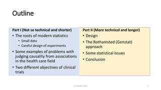 Outline
Part I (Not so technical and shorter)
• The roots of modern statistics
• Small data
• Careful design of experiments
• Some examples of problems with
judging causality from associations
in the health care field
• Two different objectives of clinical
trials
Part II (More technical and longer)
• Design
• The Rothamsted (Genstat)
approach
• Some statistical issues
• Conclusion
(c) Stephen Senn 3
 