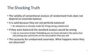 The Shocking Truth
• The validity of conventional analysis of randomised trials does not
depend on covariate balance
• It is valid because they are not perfectly balanced
• An allowance is already made for things being unbalanced
• If they were balanced the standard analysis would be wrong
• Like an insurance broker forbidding you to travel abroad in the policy but
calculating your premiums on the assumption that you will
• This accounts for unobserved covariates. What happens when they
are observed?
(c) Stephen Senn 2019 37
 