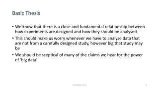 Basic Thesis
• We know that there is a close and fundamental relationship between
how experiments are designed and how they should be analysed
• This should make us worry whenever we have to analyse data that
are not from a carefully designed study, however big that study may
be
• We should be sceptical of many of the claims we hear for the power
of ‘big data’
(c) Stephen Senn 4
 