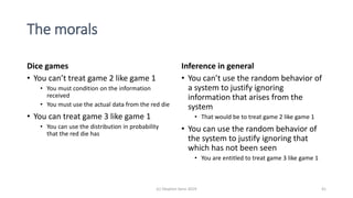 The morals
Dice games
• You can’t treat game 2 like game 1
• You must condition on the information
received
• You must use the actual data from the red die
• You can treat game 3 like game 1
• You can use the distribution in probability
that the red die has
Inference in general
• You can’t use the random behavior of
a system to justify ignoring
information that arises from the
system
• That would be to treat game 2 like game 1
• You can use the random behavior of
the system to justify ignoring that
which has not been seen
• You are entitled to treat game 3 like game 1
(c) Stephen Senn 2019 41
 