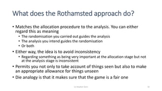 What does the Rothamsted approach do?
• Matches the allocation procedure to the analysis. You can either
regard this as meaning
• The randomisation you carried out guides the analysis
• The analysis you intend guides the randomisation
• Or both
• Either way, the idea is to avoid inconsistency
• Regarding something as being very important at the allocation stage but not
at the analysis stage is inconsistent
• Permits you not only to take account of things seen but also to make
an appropriate allowance for things unseen
• Die analogy is that it makes sure that the game is a fair one
(c) Stephen Senn 42
 