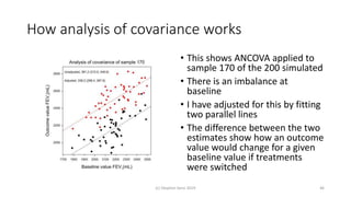 How analysis of covariance works
• This shows ANCOVA applied to
sample 170 of the 200 simulated
• There is an imbalance at
baseline
• I have adjusted for this by fitting
two parallel lines
• The difference between the two
estimates show how an outcome
value would change for a given
baseline value if treatments
were switched
(c) Stephen Senn 2019 46
 
