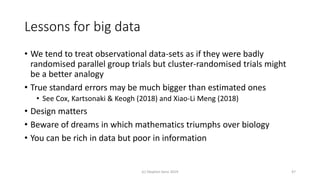 Lessons for big data
• We tend to treat observational data-sets as if they were badly
randomised parallel group trials but cluster-randomised trials might
be a better analogy
• True standard errors may be much bigger than estimated ones
• See Cox, Kartsonaki & Keogh (2018) and Xiao-Li Meng (2018)
• Design matters
• Beware of dreams in which mathematics triumphs over biology
• You can be rich in data but poor in information
(c) Stephen Senn 2019 47
 