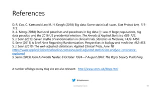 References
(c) Stephen Senn 49
D. R. Cox, C. Kartsonaki and R. H. Keogh (2018) Big data: Some statistical issues. Stat Probab Lett, 111-
115.
X.-L. Meng (2018) Statistical paradises and paradoxes in big data (I): Law of large populations, big
data paradox, and the 2016 US presidential election. The Annals of Applied Statistics, 685-726.
S. J. Senn (2013) Seven myths of randomisation in clinical trials. Statistics in Medicine, 1439-1450.
S. Senn (2013) A Brief Note Regarding Randomization. Perspectives in biology and medicine, 452-453.
S. J. Senn (2019) The well-adjusted statistician. Applied Clinical Trials, June 18.
https://www.appliedclinicaltrialsonline.com/view/well-adjusted-statistician-analysis-covariance-
explained
S. Senn (2019) John Ashworth Nelder. 8 October 1924—7 August 2010: The Royal Society Publishing.
A number of blogs on my blog site are also relevant: http://www.senns.uk/Blogs.html
 