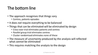 The bottom line
• The approach recognises that things vary
• Centres, patients episodes
• It does not require everything to be balanced
• Things that can be eliminated will be eliminated by design
• Cross-over trial eliminates patients and centres
• Parallel group trial eliminates centres
• Cluster randomised eliminates none of these
• The measure of uncertainty produced by the analysis will reflected
what cannot be eliminated
• This requires matching the analysis to the design
(c) Stephen Senn 2019 18
 