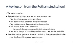 A key lesson from the Rothamsted school
• Variances matter
• If you can’t say how precise your estimates are
• You don’t know what to do with them
• You don’t know if you need more information
• You can’t combine them with other information
• You cannot make useful inferences
• For example Bayesians cannot update their prior distributions
• You are in danger of mistaking the best supported for the probable
• To think about ‘point estimates’ only is a fundamental mistake
• Starting from this position leads to error
(c) Stephen Senn 2019 19
 