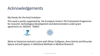 Acknowledgements
(c) Stephen Senn 2019 2
My thanks for the kind invitation
This work is partly supported by the European Union’s 7th Framework Programme
for research, technological development and demonstration under grant
agreement no. 602552. “IDEAL”.
Work on historical controls is joint with Olivier Collignon, Anna Schritz and Riccardo
Spezia and will appear in Statistical Methods in Medical Research
 