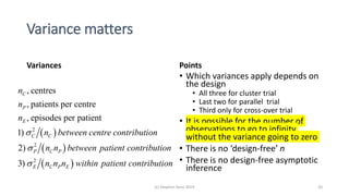 Variance matters
Points
• Which variances apply depends on
the design
• All three for cluster trial
• Last two for parallel trial
• Third only for cross-over trial
• It is possible for the number of
observations to go to infinity
without the variance going to zero
• There is no ‘design-free’ n
• There is no design-free asymptotic
inference
(c) Stephen Senn 2019 20
Variances
 
 
 
2
2
2
, centres
, patients per centre
, episodes per patient
1)
2)
3)
C
P
E
C C
P C P
E C P E
n
n
n
n between centre contribution
n n between patient contribution
n n n within patient contribution



 