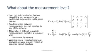 What about the measurement level?
• I put this in to remind us that not
everything you measure brings
exploitable information to the same
degree
• Randomisation between
measurements was not possible in
any of the schemes
• This makes it difficult to exploit
measurements except in a summary
way
• For example, by averaging
• Warning: some repeated measures
analyses are very strongly reliant on
assumed model structure
(c) Stephen Senn 2019 21
 
   
1 6
1 12
1 7
1
6 1
7
2 2
1
1
1
, ,
1
, , usually
7 7 7
M
i
i
Y Y Var
Y
Y Var Y Var Y
 
 


 
 
 
 
  
 
 
 
 

Y Y
 